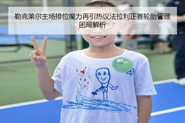 勒克莱尔主场排位魔力再引热议法拉利正赛轮胎管理困局解析