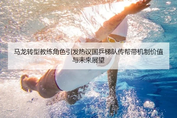 马龙转型教练角色引发热议国乒梯队传帮带机制价值与未来展望
