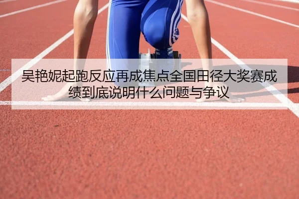 吴艳妮起跑反应再成焦点全国田径大奖赛成绩到底说明什么问题与争议