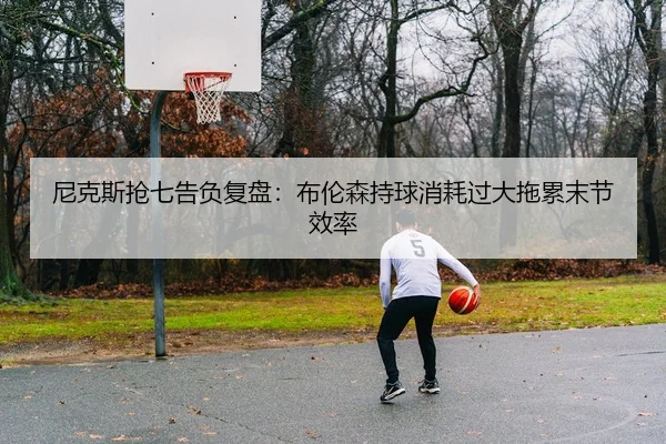 尼克斯抢七告负复盘：布伦森持球消耗过大拖累末节效率