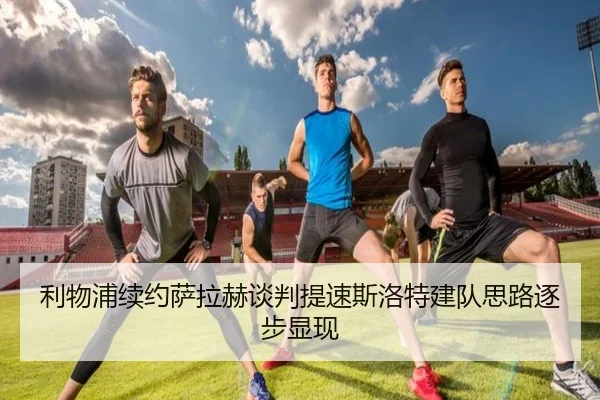 利物浦续约萨拉赫谈判提速斯洛特建队思路逐步显现