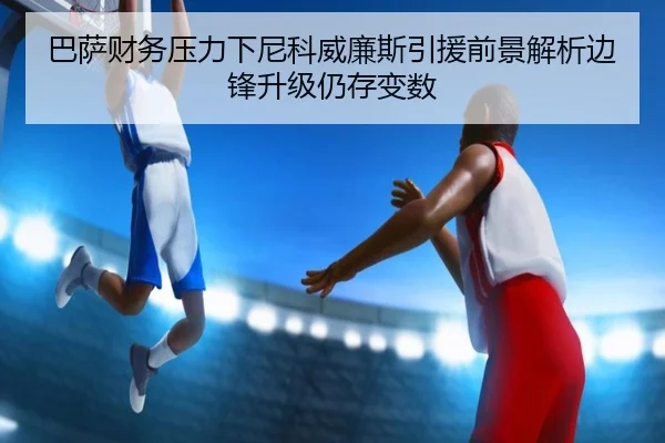 巴萨财务压力下尼科威廉斯引援前景解析边锋升级仍存变数