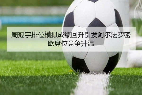 周冠宇排位模拟成绩回升引发阿尔法罗密欧席位竞争升温