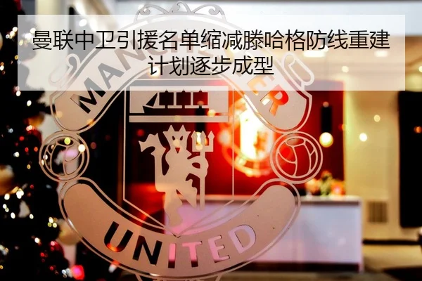 曼联中卫引援名单缩减滕哈格防线重建计划逐步成型